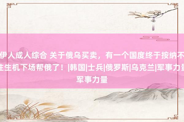 伊人成人综合 关于俄乌买卖，有一个国度终于按纳不住生机下场帮俄了！|韩国|士兵|俄罗斯|乌克兰|军事力量