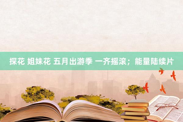 探花 姐妹花 五月出游季 一齐摇滚；能量陆续片