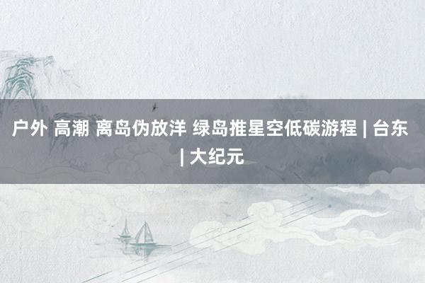 户外 高潮 离岛伪放洋 绿岛推星空低碳游程 | 台东 | 大纪元
