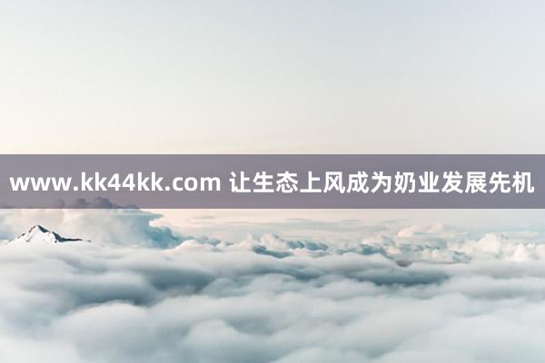 www.kk44kk.com 让生态上风成为奶业发展先机