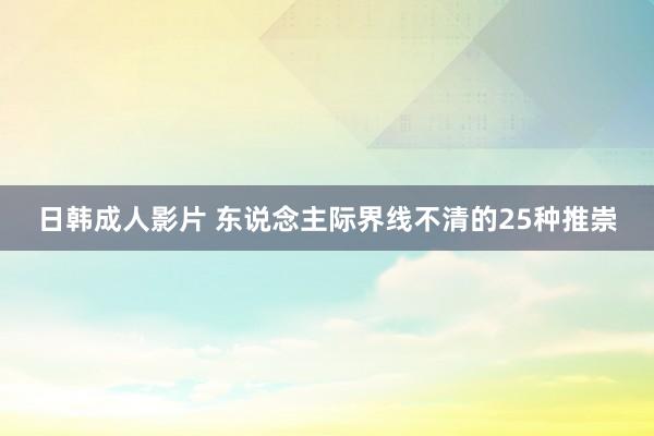 日韩成人影片 东说念主际界线不清的25种推崇