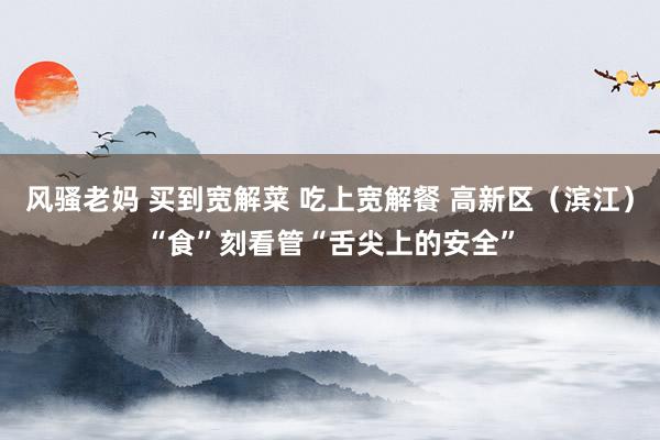 风骚老妈 买到宽解菜 吃上宽解餐 高新区（滨江）“食”刻看管“舌尖上的安全”