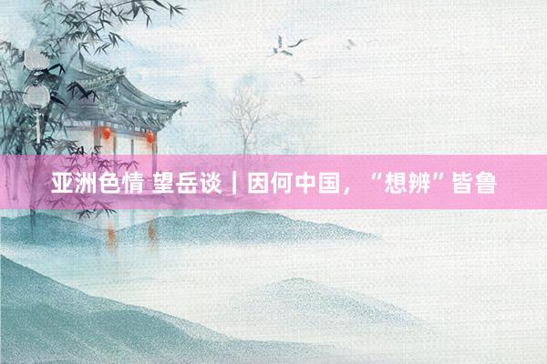亚洲色情 望岳谈｜因何中国，“想辨”皆鲁