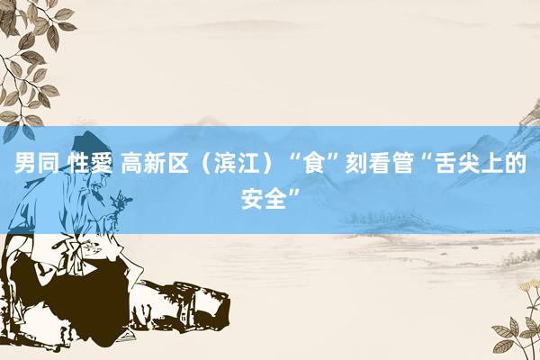 男同 性愛 高新区（滨江）“食”刻看管“舌尖上的安全”