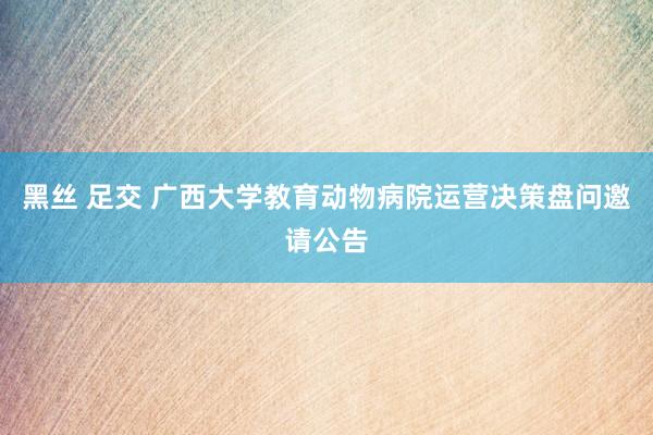 黑丝 足交 广西大学教育动物病院运营决策盘问邀请公告