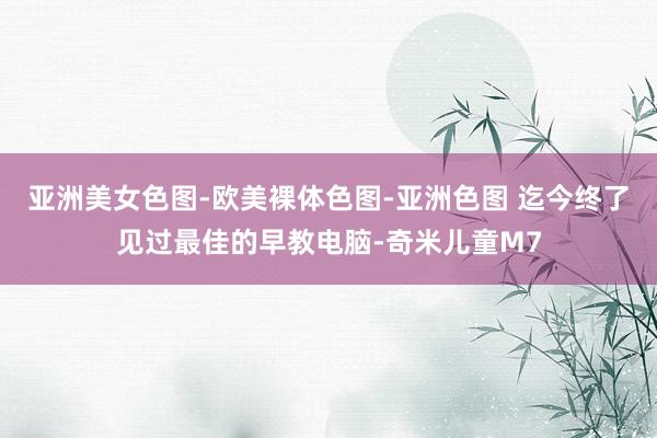 亚洲美女色图-欧美裸体色图-亚洲色图 迄今终了见过最佳的早教电脑-奇米儿童M7
