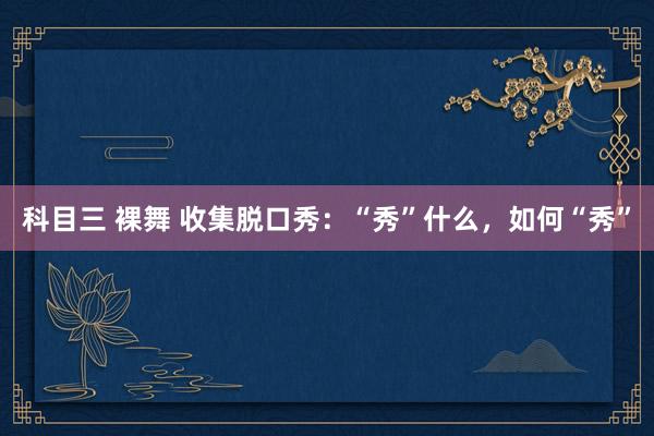 科目三 裸舞 收集脱口秀：“秀”什么，如何“秀”