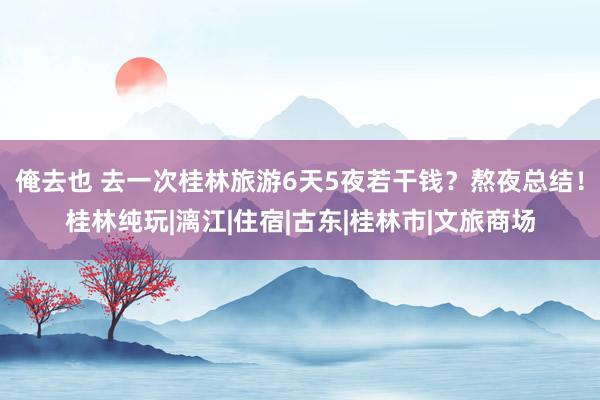 俺去也 去一次桂林旅游6天5夜若干钱？熬夜总结！桂林纯玩|漓江|住宿|古东|桂林市|文旅商场
