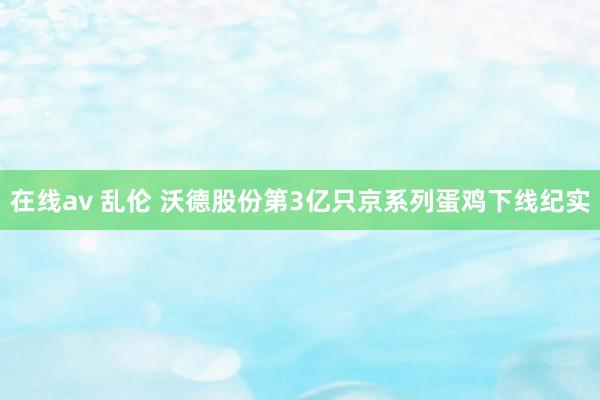 在线av 乱伦 沃德股份第3亿只京系列蛋鸡下线纪实