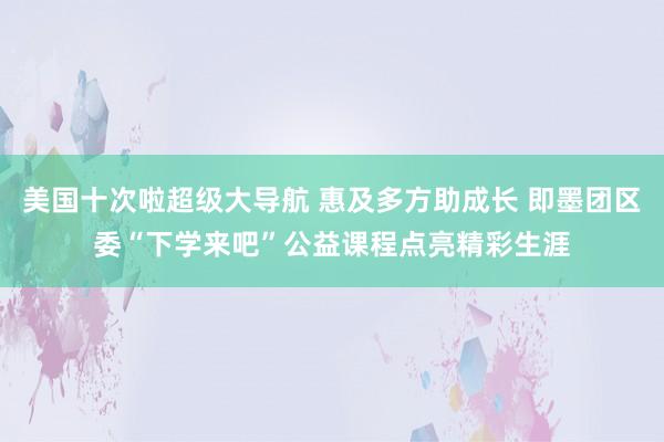 美国十次啦超级大导航 惠及多方助成长 即墨团区委“下学来吧”公益课程点亮精彩生涯