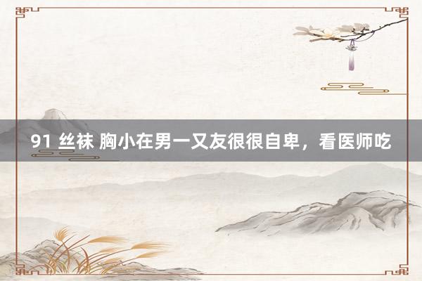 91 丝袜 胸小在男一又友很很自卑，看医师吃