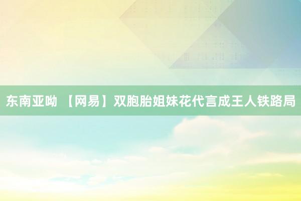 东南亚呦 【网易】双胞胎姐妹花代言成王人铁路局