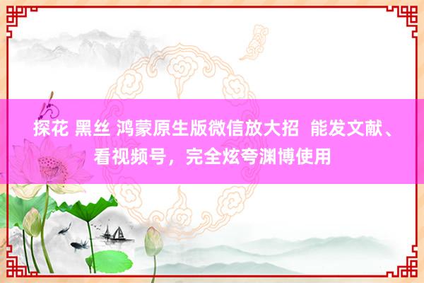 探花 黑丝 鸿蒙原生版微信放大招  能发文献、看视频号，完全炫夸渊博使用