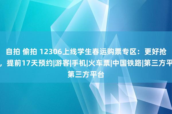 自拍 偷拍 12306上线学生春运购票专区：更好抢票，提前17天预约|游客|手机|火车票|中国铁路|第三方平台