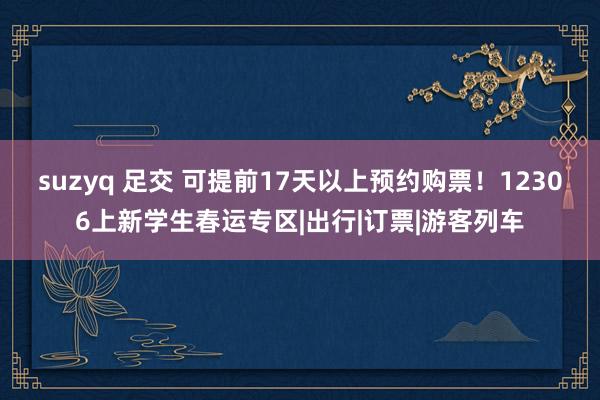 suzyq 足交 可提前17天以上预约购票！12306上新学生春运专区|出行|订票|游客列车