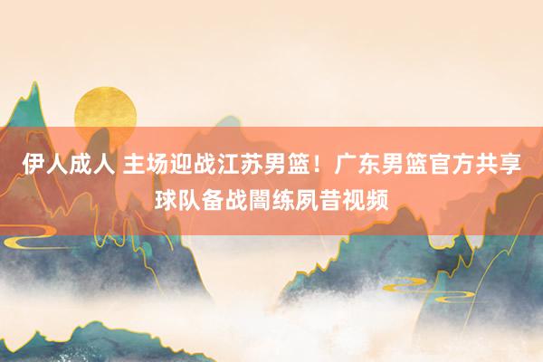 伊人成人 主场迎战江苏男篮！广东男篮官方共享球队备战闇练夙昔视频