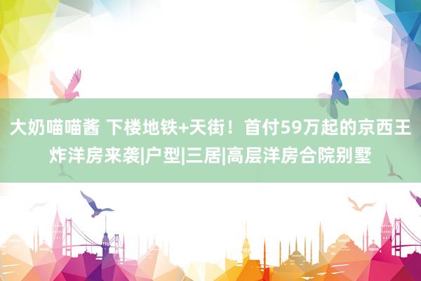 大奶喵喵酱 下楼地铁+天街！首付59万起的京西王炸洋房来袭|户型|三居|高层洋房合院别墅