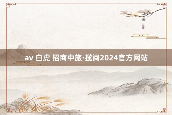 av 白虎 招商中旅·揽阅2024官方网站