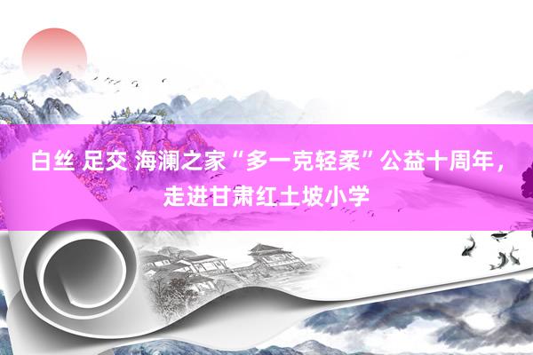 白丝 足交 海澜之家“多一克轻柔”公益十周年，走进甘肃红土坡小学