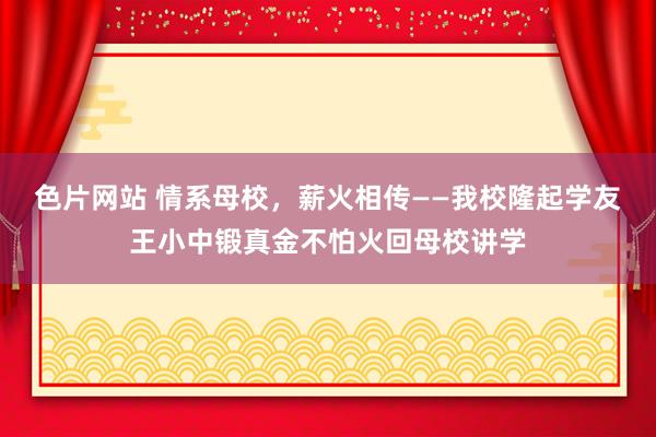 色片网站 情系母校，薪火相传——我校隆起学友王小中锻真金不怕火回母校讲学