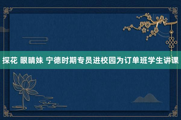 探花 眼睛妹 宁德时期专员进校园为订单班学生讲课