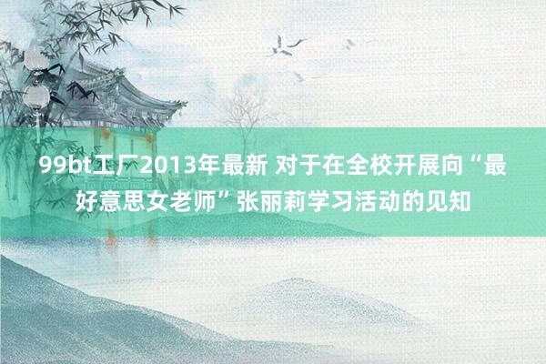 99bt工厂2013年最新 对于在全校开展向“最好意思女老师”张丽莉学习活动的见知