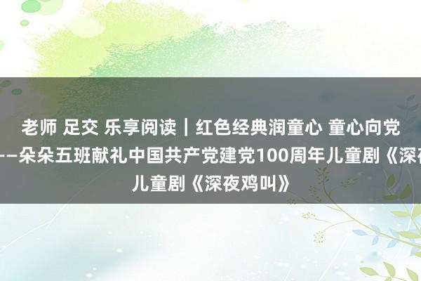 老师 足交 乐享阅读｜红色经典润童心 童心向党梦高涨——朵朵五班献礼中国共产党建党100周年儿童剧《深夜鸡叫》
