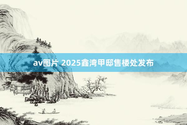 av图片 2025鑫湾甲邸售楼处发布