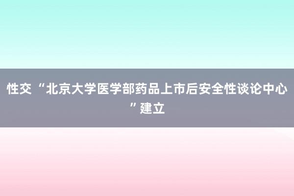 性交 “北京大学医学部药品上市后安全性谈论中心”建立