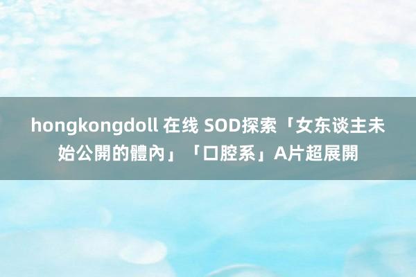 hongkongdoll 在线 SOD探索「女东谈主未始公開的體內」　「口腔系」A片超展開
