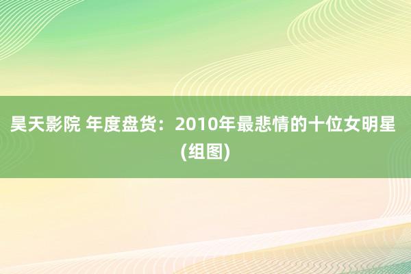 昊天影院 年度盘货：2010年最悲情的十位女明星 (组图)