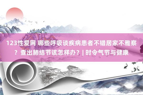 123性爱网 哪些呼吸谈疾病患者不错居家不雅察？查出肺结节该怎样办？| 时令气节与健康