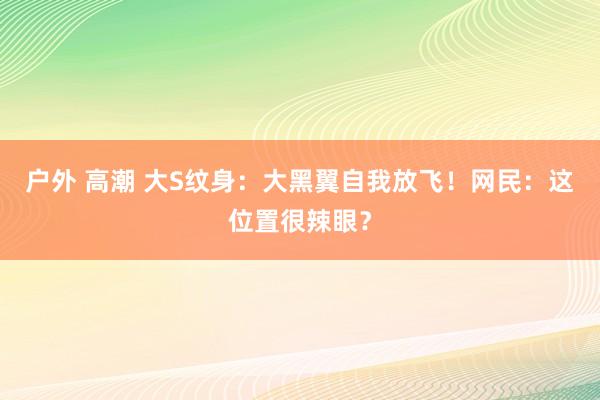 户外 高潮 大S纹身：大黑翼自我放飞！网民：这位置很辣眼？