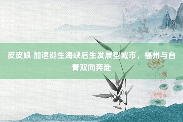 皮皮娘 加速诞生海峡后生发展型城市，福州与台青双向奔赴