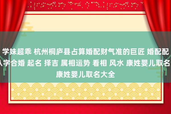 学妹超乖 杭州桐庐县占算婚配财气准的巨匠 婚配配对 八字合婚 起名 择吉 属相运势 看相 风水 康姓婴儿取名大全