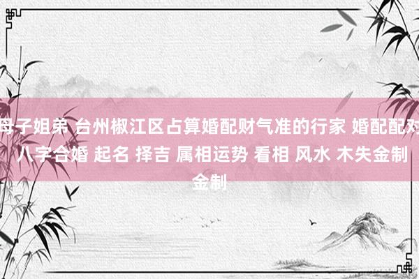 母子姐弟 台州椒江区占算婚配财气准的行家 婚配配对 八字合婚 起名 择吉 属相运势 看相 风水 木失金制