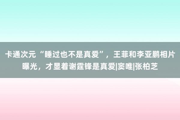 卡通次元 “睡过也不是真爱”，王菲和李亚鹏相片曝光，才显着谢霆锋是真爱|窦唯|张柏芝