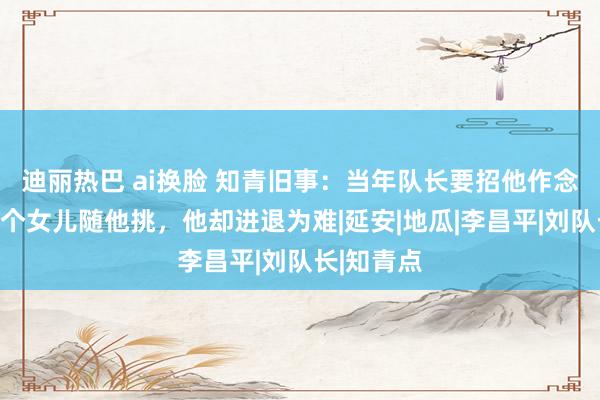 迪丽热巴 ai换脸 知青旧事：当年队长要招他作念东床，两个女儿随他挑，他却进退为难|延安|地瓜|李昌平|刘队长|知青点
