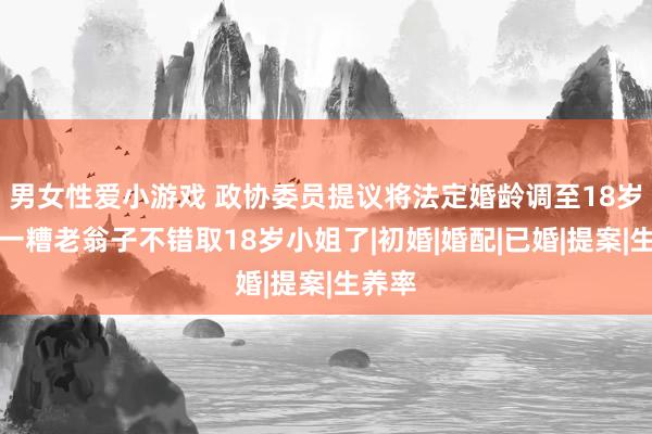 男女性爱小游戏 政协委员提议将法定婚龄调至18岁，我一糟老翁子不错取18岁小姐了|初婚|婚配|已婚|提案|生养率