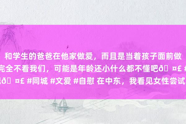 和学生的爸爸在他家做爱，而且是当着孩子面前做爱，太刺激了，孩子完全不看我们，可能是年龄还小什么都不懂吧🤣 #同城 #文爱 #自慰 在中东，我看见女性尝试敲开气运的砖墙