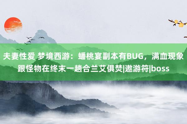 夫妻性爱 梦境西游：蟠桃宴副本有BUG，满血现象跟怪物在终末一趟合兰艾俱焚|遨游符|boss