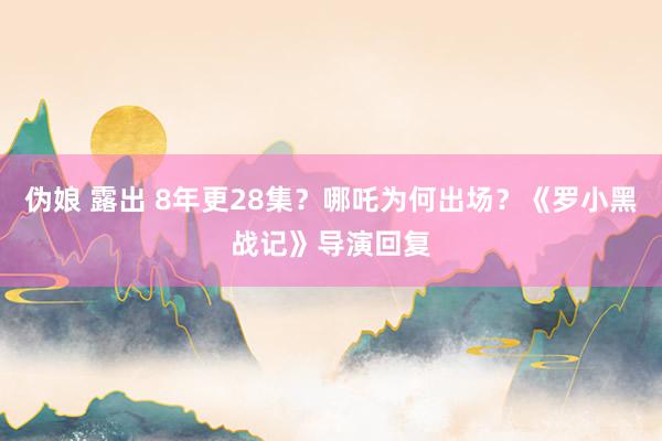伪娘 露出 8年更28集？哪吒为何出场？《罗小黑战记》导演回复