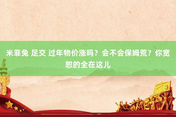 米菲兔 足交 过年物价涨吗？会不会保姆荒？你宽恕的全在这儿