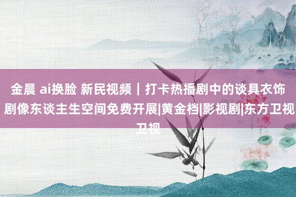 金晨 ai换脸 新民视频｜打卡热播剧中的谈具衣饰 剧像东谈主生空间免费开展|黄金档|影视剧|东方卫视
