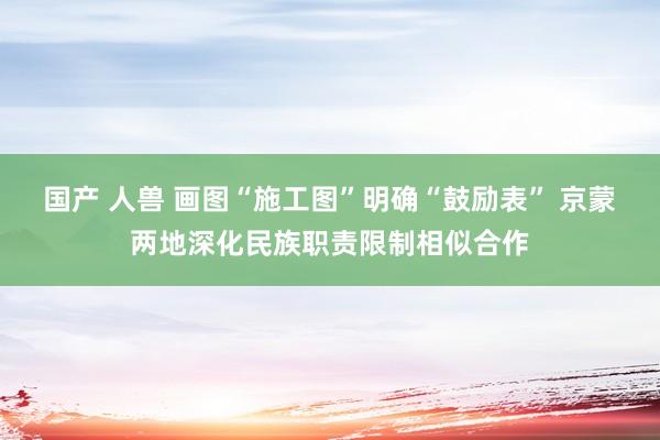 国产 人兽 画图“施工图”明确“鼓励表” 京蒙两地深化民族职责限制相似合作