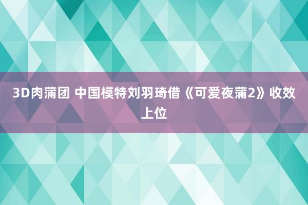 3D肉蒲团 中国模特刘羽琦借《可爱夜蒲2》收效上位