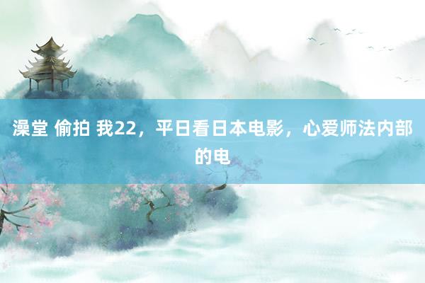 澡堂 偷拍 我22，平日看日本电影，心爱师法内部的电