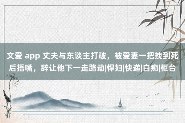文爱 app 丈夫与东谈主打破，被爱妻一把拽到死后捂嘴，辞让他下一走路动|悍妇|快递|白痴|柜台