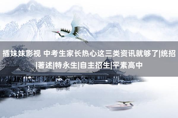 插妹妹影视 中考生家长热心这三类资讯就够了|统招|著述|特永生|自主招生|平素高中