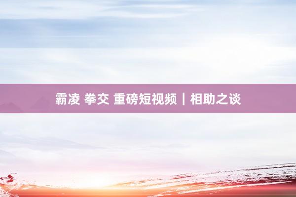 霸凌 拳交 重磅短视频｜相助之谈